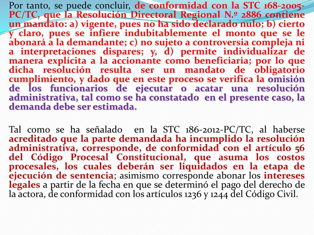 Por tanto, se puede concluir, de conformidad con la STC PC/TC, que la Resolución Directoral Regional N.º 2886 contiene un mandato: a) vigente, pues no ha sido declarado nulo; b) cierto y claro, pues se infiere indubitablemente el monto que se le abonará a la demandante; c) no sujeto a controversia compleja ni a interpretaciones dispares; y, d) permite individualizar de manera explícita a la accionante como beneficiaria; por lo que dicha resolución resulta ser un mandato de obligatorio cumplimiento, y dado que en este proceso se verifica la omisión de los funcionarios de ejecutar o acatar una resolución administrativa, tal como se ha constatado en el presente caso, la demanda debe ser estimada.
