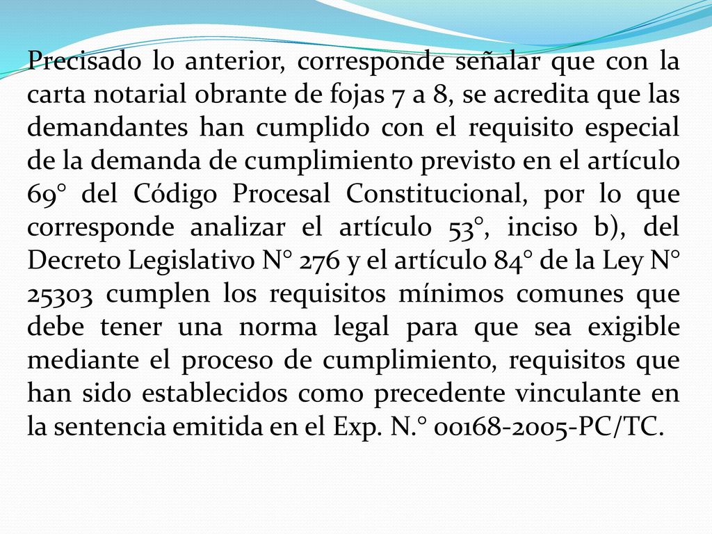 Precisado lo anterior, corresponde señalar que con la carta notarial obrante de fojas 7 a 8, se acredita que las demandantes han cumplido con el requisito especial de la demanda de cumplimiento previsto en el artículo 69° del Código Procesal Constitucional, por lo que corresponde analizar el artículo 53°, inciso b), del Decreto Legislativo N° 276 y el artículo 84° de la Ley N° cumplen los requisitos mínimos comunes que debe tener una norma legal para que sea exigible mediante el proceso de cumplimiento, requisitos que han sido establecidos como precedente vinculante en la sentencia emitida en el Exp.