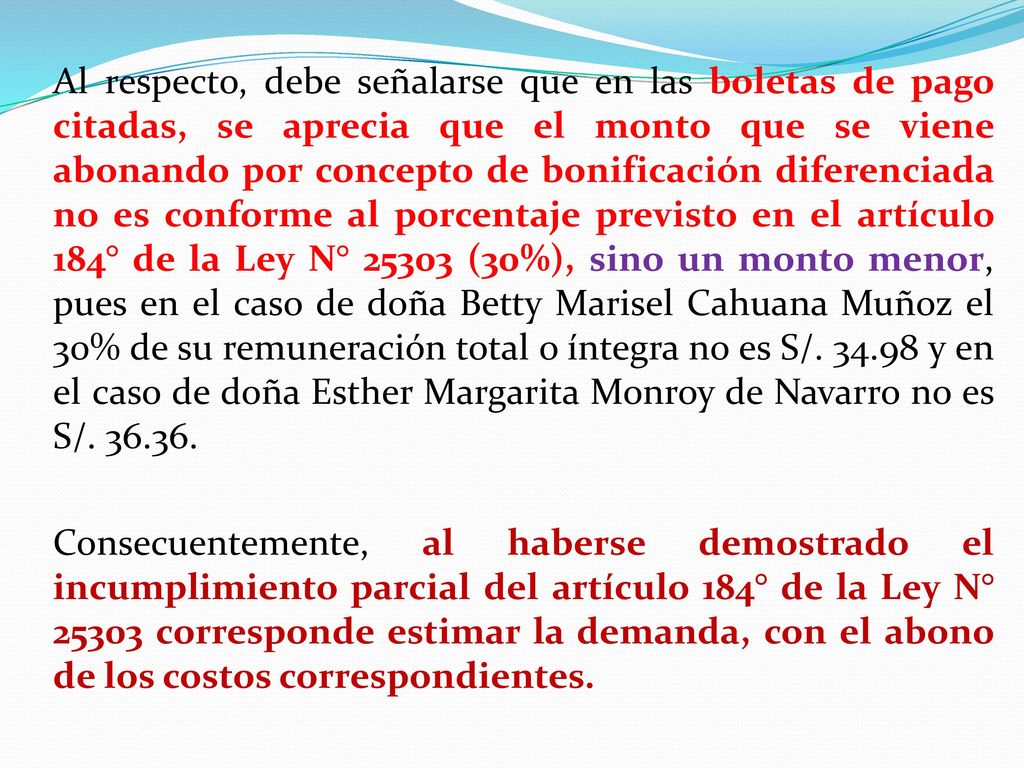 Al respecto, debe señalarse que en las boletas de pago citadas, se aprecia que el monto que se viene abonando por concepto de bonificación diferenciada no es conforme al porcentaje previsto en el artículo 184° de la Ley N° (30%), sino un monto menor, pues en el caso de doña Betty Marisel Cahuana Muñoz el 30% de su remuneración total o íntegra no es S/.