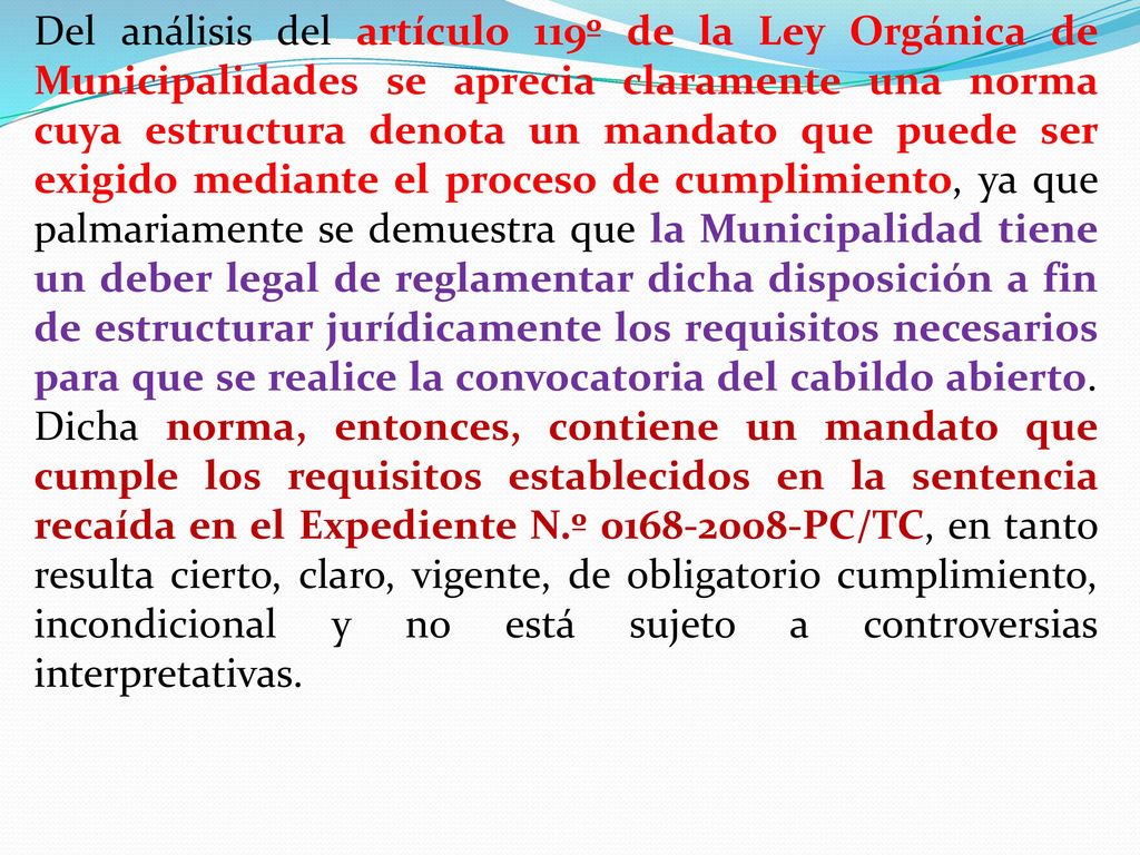 Del análisis del artículo 119º de la Ley Orgánica de Municipalidades se aprecia claramente una norma cuya estructura denota un mandato que puede ser exigido mediante el proceso de cumplimiento, ya que palmariamente se demuestra que la Municipalidad tiene un deber legal de reglamentar dicha disposición a fin de estructurar jurídicamente los requisitos necesarios para que se realice la convocatoria del cabildo abierto.