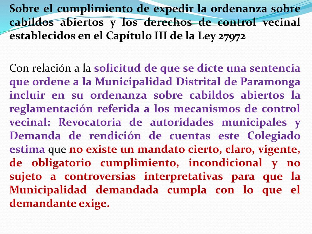 Sobre el cumplimiento de expedir la ordenanza sobre cabildos abiertos y los derechos de control vecinal establecidos en el Capítulo III de la Ley Con relación a la solicitud de que se dicte una sentencia que ordene a la Municipalidad Distrital de Paramonga incluir en su ordenanza sobre cabildos abiertos la reglamentación referida a los mecanismos de control vecinal: Revocatoria de autoridades municipales y Demanda de rendición de cuentas este Colegiado estima que no existe un mandato cierto, claro, vigente, de obligatorio cumplimiento, incondicional y no sujeto a controversias interpretativas para que la Municipalidad demandada cumpla con lo que el demandante exige.