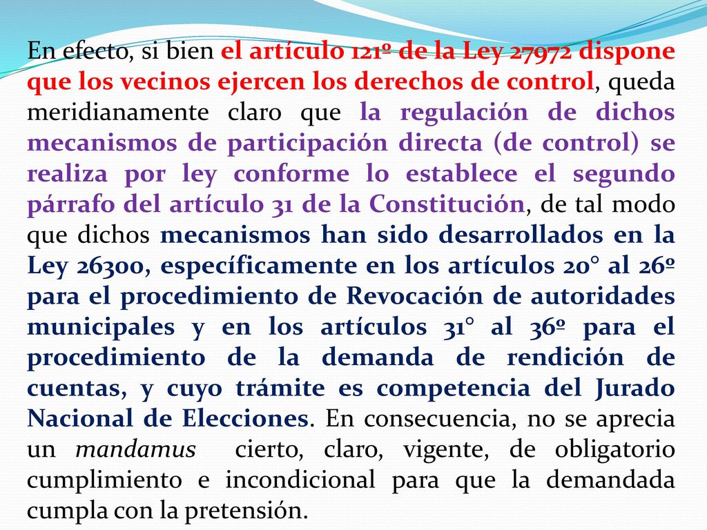 En efecto, si bien el artículo 121º de la Ley dispone que los vecinos ejercen los derechos de control, queda meridianamente claro que la regulación de dichos mecanismos de participación directa (de control) se realiza por ley conforme lo establece el segundo párrafo del artículo 31 de la Constitución, de tal modo que dichos mecanismos han sido desarrollados en la Ley 26300, específicamente en los artículos 20° al 26º para el procedimiento de Revocación de autoridades municipales y en los artículos 31° al 36º para el procedimiento de la demanda de rendición de cuentas, y cuyo trámite es competencia del Jurado Nacional de Elecciones.