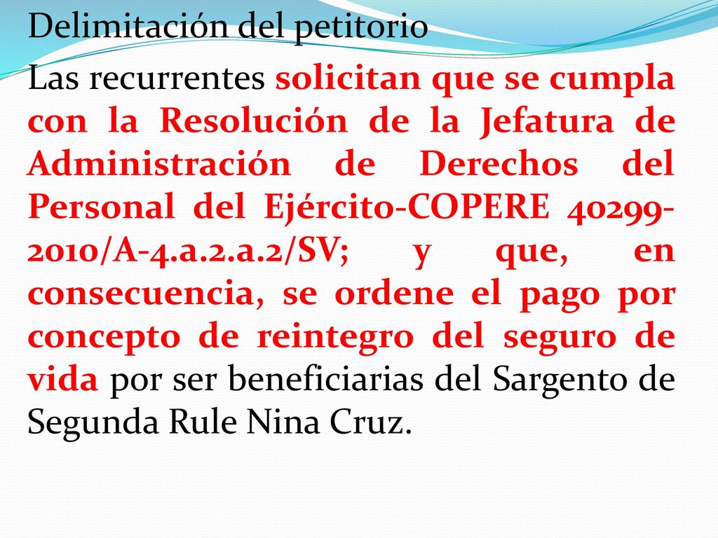 Delimitación del petitorio Las recurrentes solicitan que se cumpla con la Resolución de la Jefatura de Administración de Derechos del Personal del Ejército-COPERE /A-4.a.2.a.2/SV; y que, en consecuencia, se ordene el pago por concepto de reintegro del seguro de vida por ser beneficiarias del Sargento de Segunda Rule Nina Cruz.