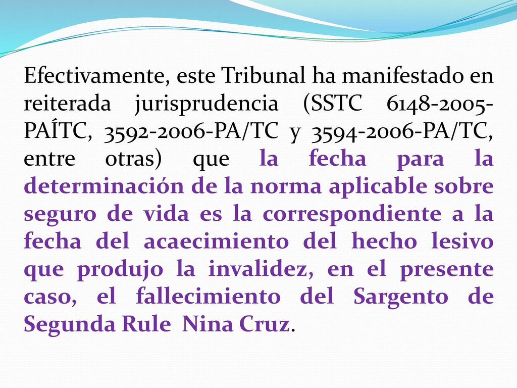 Efectivamente, este Tribunal ha manifestado en reiterada jurisprudencia (SSTC PAÍTC, PA/TC y PA/TC, entre otras) que la fecha para la determinación de la norma aplicable sobre seguro de vida es la correspondiente a la fecha del acaecimiento del hecho lesivo que produjo la invalidez, en el presente caso, el fallecimiento del Sargento de Segunda Rule Nina Cruz.