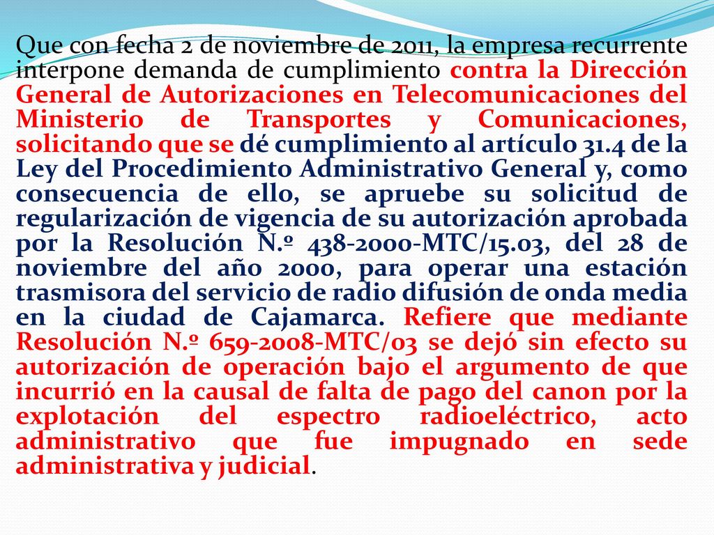 Que con fecha 2 de noviembre de 2011, la empresa recurrente interpone demanda de cumplimiento contra la Dirección General de Autorizaciones en Telecomunicaciones del Ministerio de Transportes y Comunicaciones, solicitando que se dé cumplimiento al artículo 31.4 de la Ley del Procedimiento Administrativo General y, como consecuencia de ello, se apruebe su solicitud de regularización de vigencia de su autorización aprobada por la Resolución N.º MTC/15.03, del 28 de noviembre del año 2000, para operar una estación trasmisora del servicio de radio difusión de onda media en la ciudad de Cajamarca.