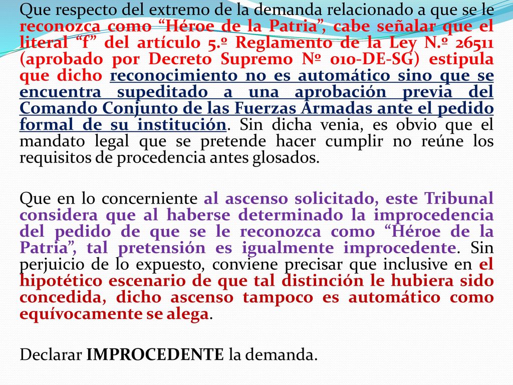Que respecto del extremo de la demanda relacionado a que se le reconozca como Héroe de la Patria , cabe señalar que el literal f del artículo 5.º Reglamento de la Ley N.º (aprobado por Decreto Supremo Nº 010-DE-SG) estipula que dicho reconocimiento no es automático sino que se encuentra supeditado a una aprobación previa del Comando Conjunto de las Fuerzas Armadas ante el pedido formal de su institución.