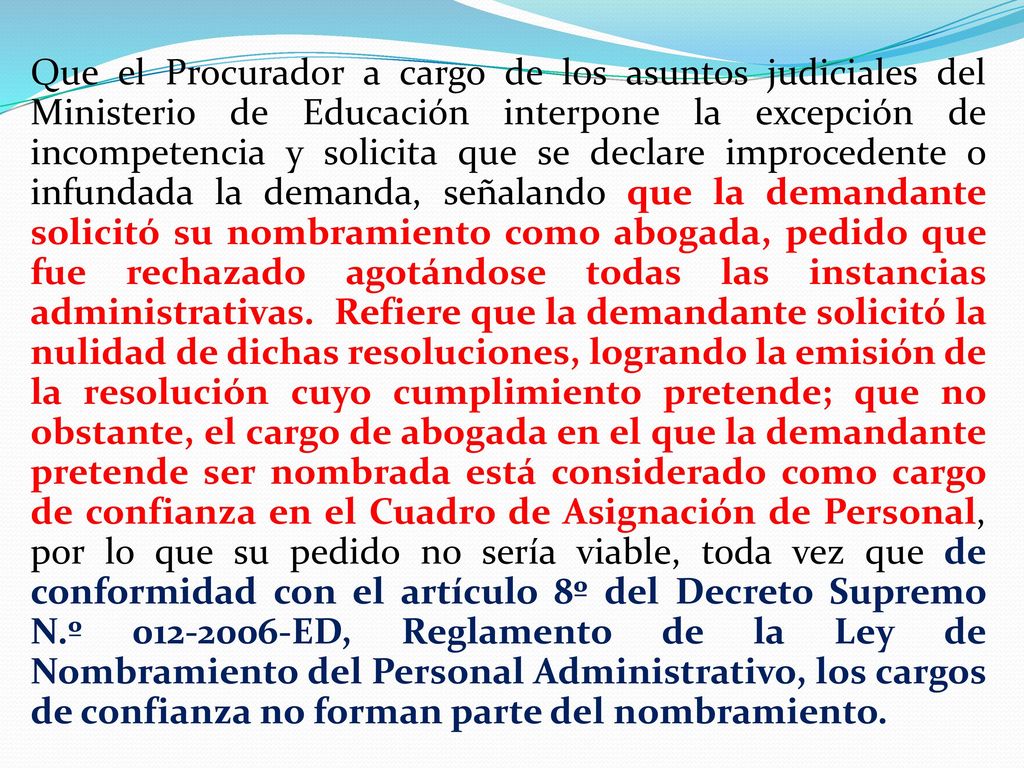 Que el Procurador a cargo de los asuntos judiciales del Ministerio de Educación interpone la excepción de incompetencia y solicita que se declare improcedente o infundada la demanda, señalando que la demandante solicitó su nombramiento como abogada, pedido que fue rechazado agotándose todas las instancias administrativas. Refiere que la demandante solicitó la nulidad de dichas resoluciones, logrando la emisión de la resolución cuyo cumplimiento pretende; que no obstante, el cargo de abogada en el que la demandante pretende ser nombrada está considerado como cargo de confianza en el Cuadro de Asignación de Personal, por lo que su pedido no sería viable, toda vez que de conformidad con el artículo 8º del Decreto Supremo N.º ED, Reglamento de la Ley de Nombramiento del Personal Administrativo, los cargos de confianza no forman parte del nombramiento.