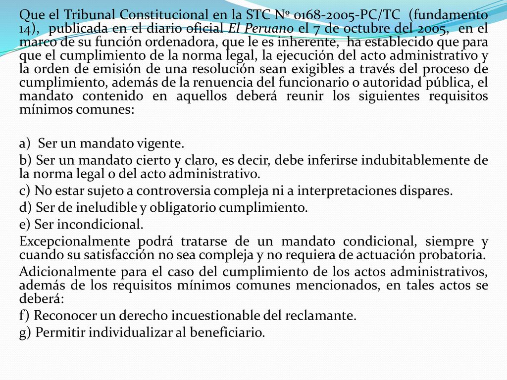 Que el Tribunal Constitucional en la STC Nº PC/TC (fundamento 14), publicada en el diario oficial El Peruano el 7 de octubre del 2005, en el marco de su función ordenadora, que le es inherente, ha establecido que para que el cumplimiento de la norma legal, la ejecución del acto administrativo y la orden de emisión de una resolución sean exigibles a través del proceso de cumplimiento, además de la renuencia del funcionario o autoridad pública, el mandato contenido en aquellos deberá reunir los siguientes requisitos mínimos comunes: a) Ser un mandato vigente.