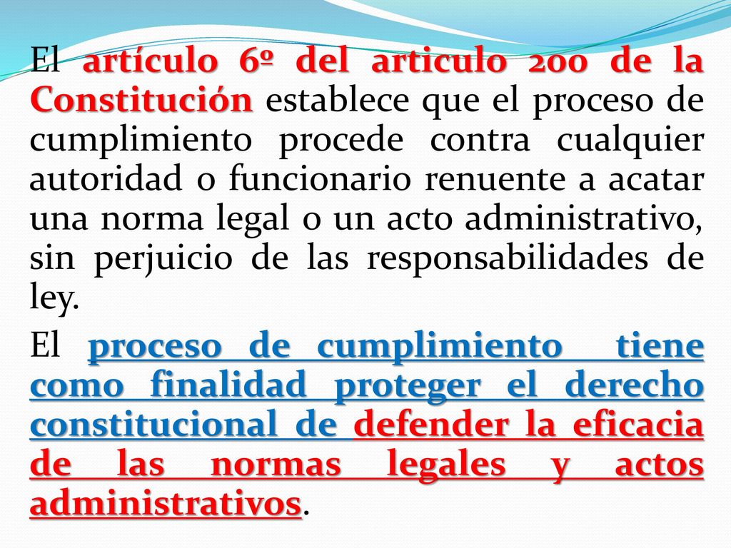 El artículo 6º del articulo 200 de la Constitución establece que el proceso de cumplimiento procede contra cualquier autoridad o funcionario renuente a acatar una norma legal o un acto administrativo, sin perjuicio de las responsabilidades de ley.