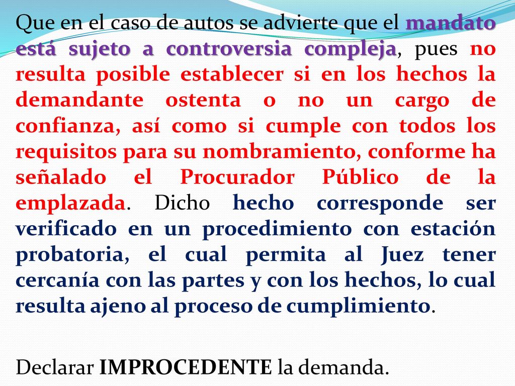 Que en el caso de autos se advierte que el mandato está sujeto a controversia compleja, pues no resulta posible establecer si en los hechos la demandante ostenta o no un cargo de confianza, así como si cumple con todos los requisitos para su nombramiento, conforme ha señalado el Procurador Público de la emplazada.