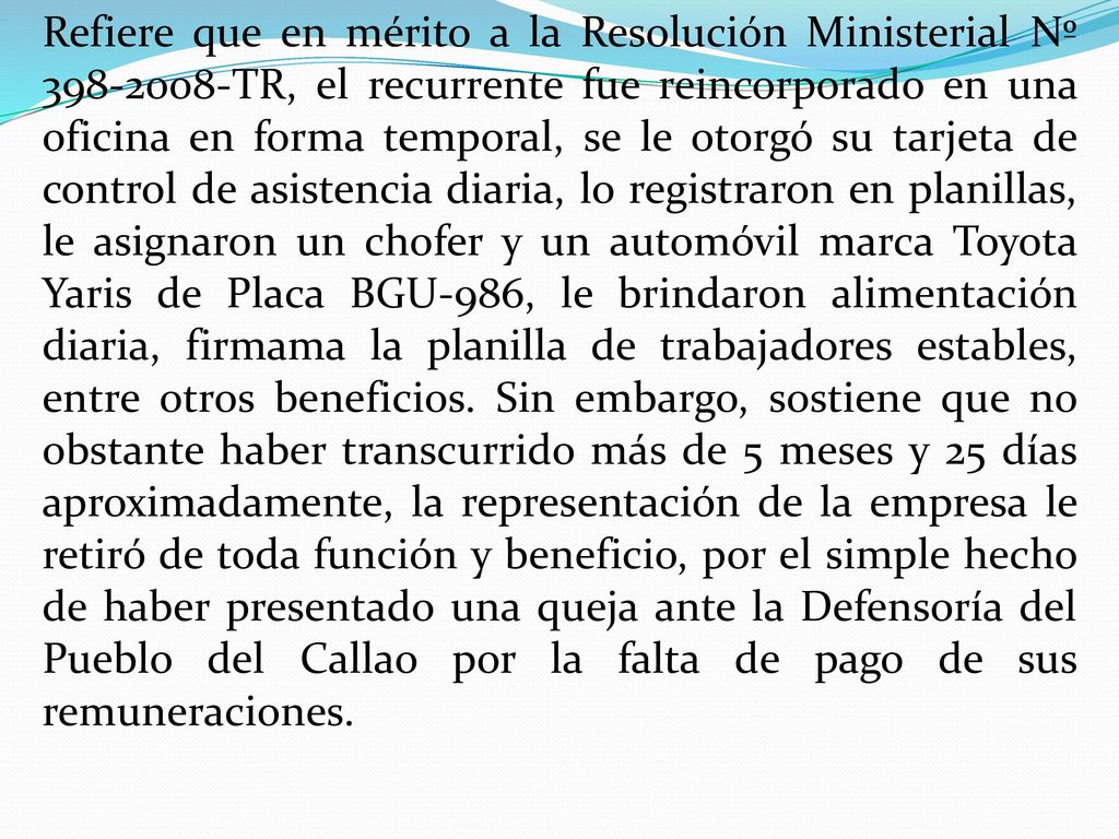 Refiere que en mérito a la Resolución Ministerial Nº TR, el recurrente fue reincorporado en una oficina en forma temporal, se le otorgó su tarjeta de control de asistencia diaria, lo registraron en planillas, le asignaron un chofer y un automóvil marca Toyota Yaris de Placa BGU-986, le brindaron alimentación diaria, firmama la planilla de trabajadores estables, entre otros beneficios.