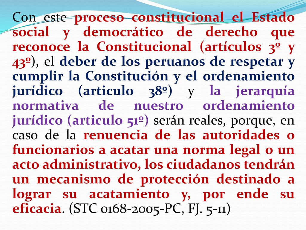Con este proceso constitucional el Estado social y democrático de derecho que reconoce la Constitucional (artículos 3º y 43º), el deber de los peruanos de respetar y cumplir la Constitución y el ordenamiento jurídico (articulo 38º) y la jerarquía normativa de nuestro ordenamiento jurídico (articulo 51º) serán reales, porque, en caso de la renuencia de las autoridades o funcionarios a acatar una norma legal o un acto administrativo, los ciudadanos tendrán un mecanismo de protección destinado a lograr su acatamiento y, por ende su eficacia.