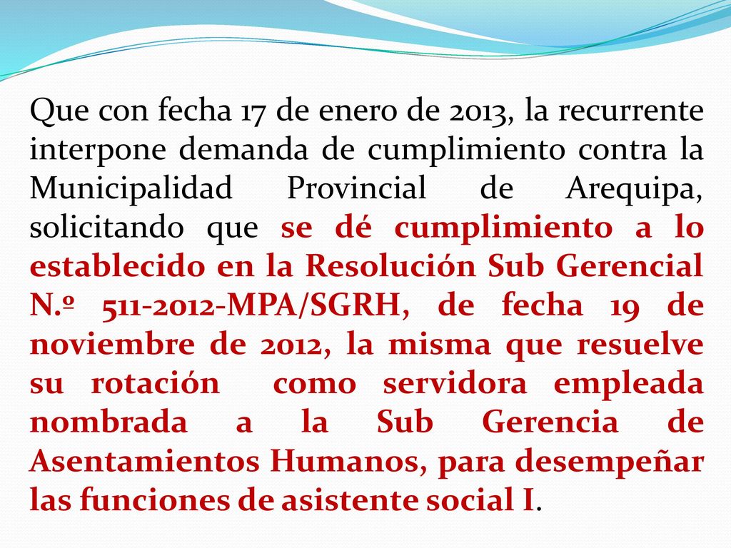 Que con fecha 17 de enero de 2013, la recurrente interpone demanda de cumplimiento contra la Municipalidad Provincial de Arequipa, solicitando que se dé cumplimiento a lo establecido en la Resolución Sub Gerencial N.º MPA/SGRH, de fecha 19 de noviembre de 2012, la misma que resuelve su rotación como servidora empleada nombrada a la Sub Gerencia de Asentamientos Humanos, para desempeñar las funciones de asistente social I.