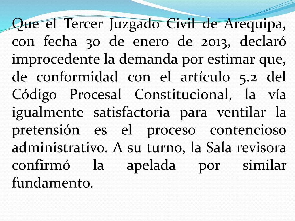 Que el Tercer Juzgado Civil de Arequipa, con fecha 30 de enero de 2013, declaró improcedente la demanda por estimar que, de conformidad con el artículo 5.2 del Código Procesal Constitucional, la vía igualmente satisfactoria para ventilar la pretensión es el proceso contencioso administrativo.