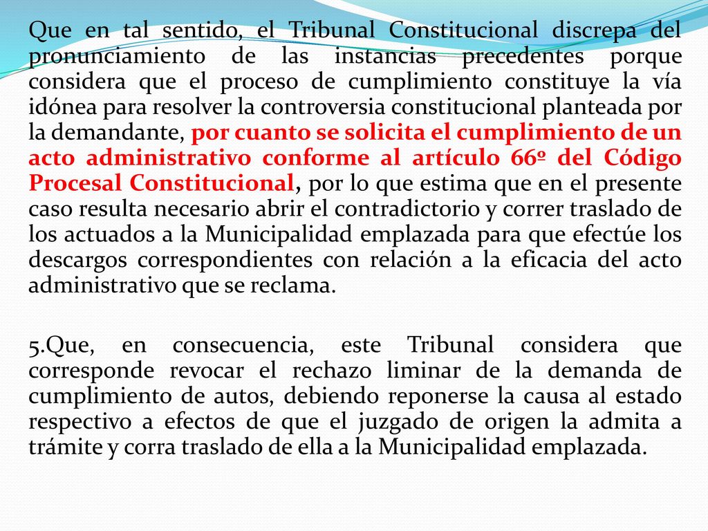 Que en tal sentido, el Tribunal Constitucional discrepa del pronunciamiento de las instancias precedentes porque considera que el proceso de cumplimiento constituye la vía idónea para resolver la controversia constitucional planteada por la demandante, por cuanto se solicita el cumplimiento de un acto administrativo conforme al artículo 66º del Código Procesal Constitucional, por lo que estima que en el presente caso resulta necesario abrir el contradictorio y correr traslado de los actuados a la Municipalidad emplazada para que efectúe los descargos correspondientes con relación a la eficacia del acto administrativo que se reclama.