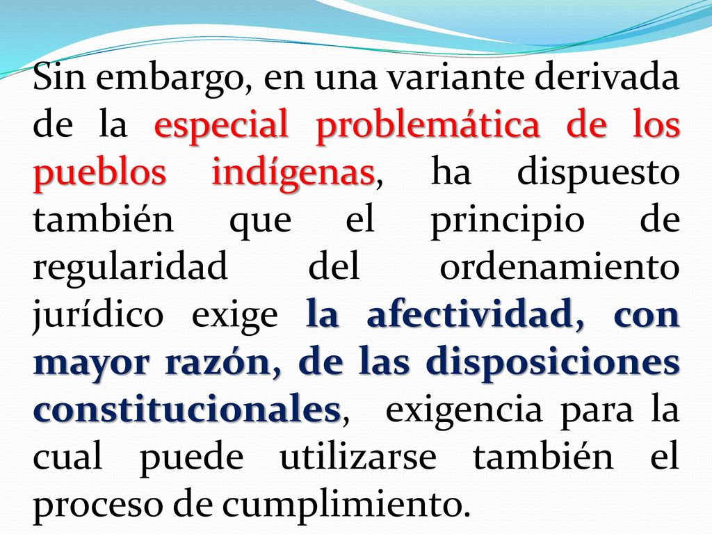 Sin embargo, en una variante derivada de la especial problemática de los pueblos indígenas, ha dispuesto también que el principio de regularidad del ordenamiento jurídico exige la afectividad, con mayor razón, de las disposiciones constitucionales, exigencia para la cual puede utilizarse también el proceso de cumplimiento.