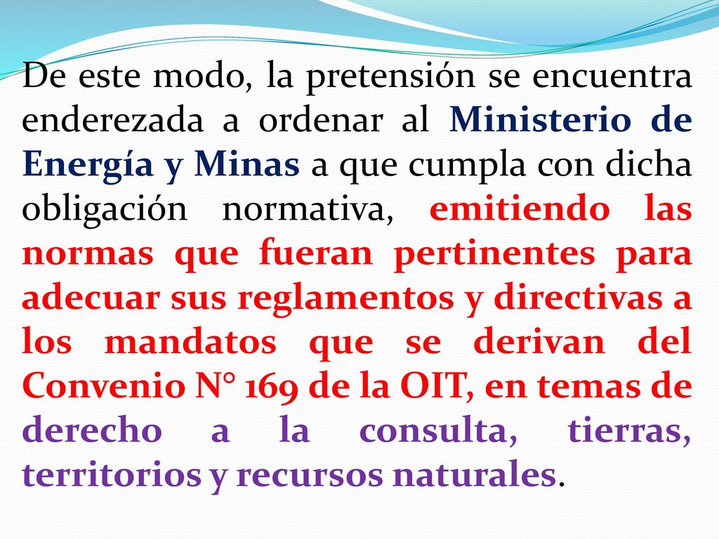 De este modo, la pretensión se encuentra enderezada a ordenar al Ministerio de Energía y Minas a que cumpla con dicha obligación normativa, emitiendo las normas que fueran pertinentes para adecuar sus reglamentos y directivas a los mandatos que se derivan del Convenio N° 169 de la OIT, en temas de derecho a la consulta, tierras, territorios y recursos naturales.