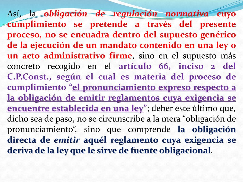 Así, la obligación de regulación normativa cuyo cumplimiento se pretende a través del presente proceso, no se encuadra dentro del supuesto genérico de la ejecución de un mandato contenido en una ley o un acto administrativo firme, sino en el supuesto más concreto recogido en el artículo 66, inciso 2 del C.P.Const., según el cual es materia del proceso de cumplimiento el pronunciamiento expreso respecto a la obligación de emitir reglamentos cuya exigencia se encuentre establecida en una ley ; deber este último que, dicho sea de paso, no se circunscribe a la mera obligación de pronunciamiento , sino que comprende la obligación directa de emitir aquél reglamento cuya exigencia se deriva de la ley que le sirve de fuente obligacional.