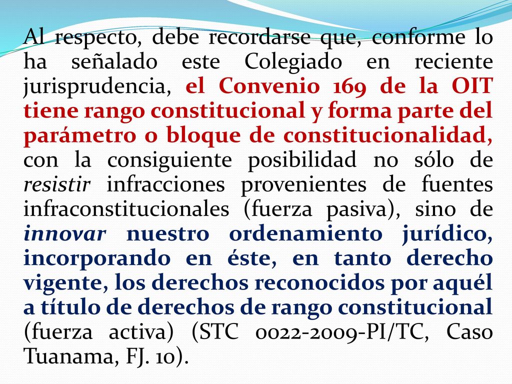 Al respecto, debe recordarse que, conforme lo ha señalado este Colegiado en reciente jurisprudencia, el Convenio 169 de la OIT tiene rango constitucional y forma parte del parámetro o bloque de constitucionalidad, con la consiguiente posibilidad no sólo de resistir infracciones provenientes de fuentes infraconstitucionales (fuerza pasiva), sino de innovar nuestro ordenamiento jurídico, incorporando en éste, en tanto derecho vigente, los derechos reconocidos por aquél a título de derechos de rango constitucional (fuerza activa) (STC PI/TC, Caso Tuanama, FJ.