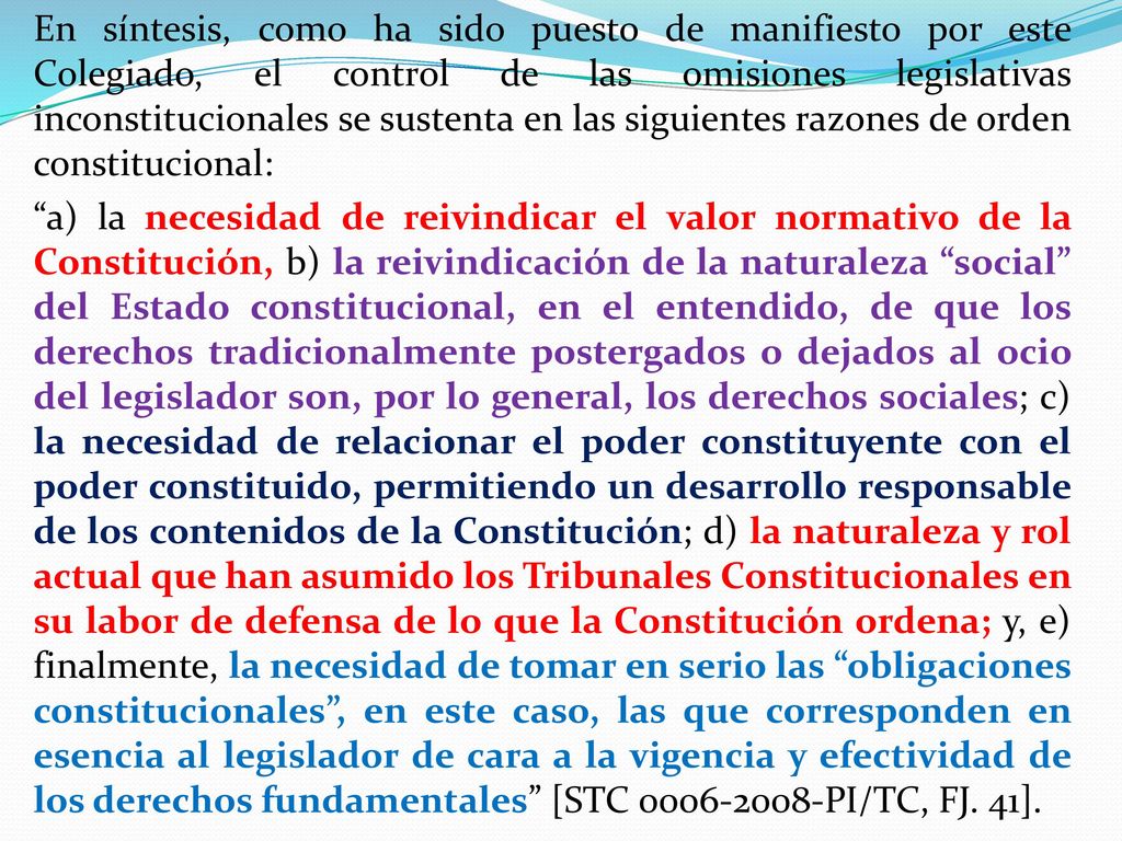 En síntesis, como ha sido puesto de manifiesto por este Colegiado, el control de las omisiones legislativas inconstitucionales se sustenta en las siguientes razones de orden constitucional: a) la necesidad de reivindicar el valor normativo de la Constitución, b) la reivindicación de la naturaleza social del Estado constitucional, en el entendido, de que los derechos tradicionalmente postergados o dejados al ocio del legislador son, por lo general, los derechos sociales; c) la necesidad de relacionar el poder constituyente con el poder constituido, permitiendo un desarrollo responsable de los contenidos de la Constitución; d) la naturaleza y rol actual que han asumido los Tribunales Constitucionales en su labor de defensa de lo que la Constitución ordena; y, e) finalmente, la necesidad de tomar en serio las obligaciones constitucionales , en este caso, las que corresponden en esencia al legislador de cara a la vigencia y efectividad de los derechos fundamentales [STC PI/TC, FJ.