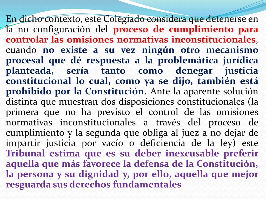 En dicho contexto, este Colegiado considera que detenerse en la no configuración del proceso de cumplimiento para controlar las omisiones normativas inconstitucionales, cuando no existe a su vez ningún otro mecanismo procesal que dé respuesta a la problemática jurídica planteada, sería tanto como denegar justicia constitucional lo cual, como ya se dijo, también está prohibido por la Constitución.