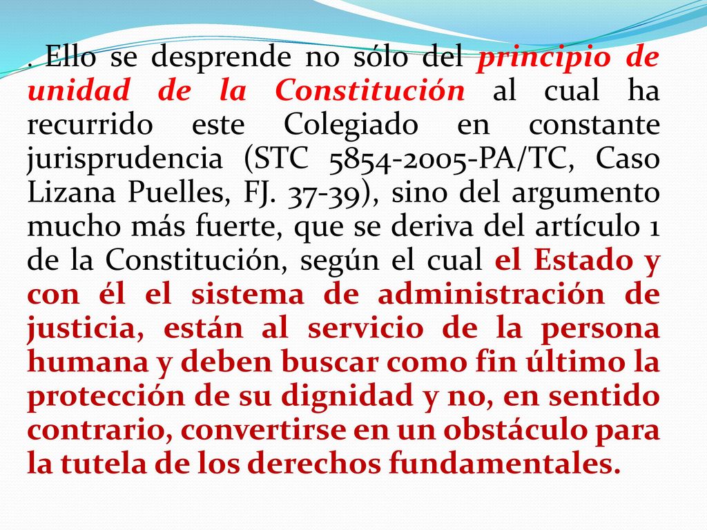 Ello se desprende no sólo del principio de unidad de la Constitución al cual ha recurrido este Colegiado en constante jurisprudencia (STC PA/TC, Caso Lizana Puelles, FJ.