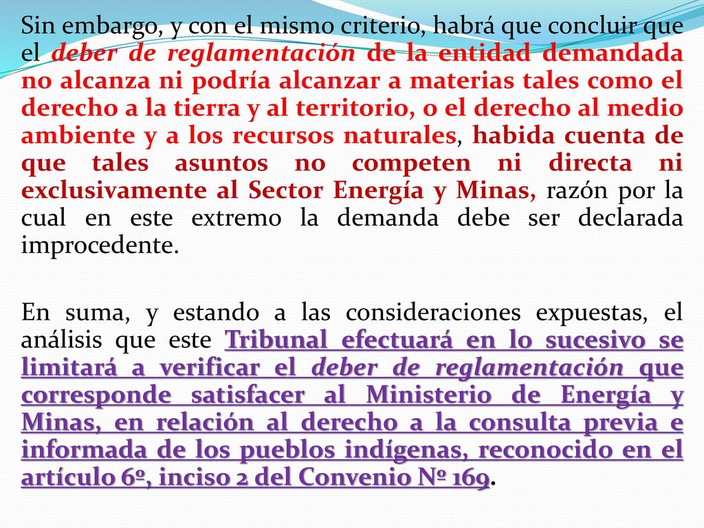 Sin embargo, y con el mismo criterio, habrá que concluir que el deber de reglamentación de la entidad demandada no alcanza ni podría alcanzar a materias tales como el derecho a la tierra y al territorio, o el derecho al medio ambiente y a los recursos naturales, habida cuenta de que tales asuntos no competen ni directa ni exclusivamente al Sector Energía y Minas, razón por la cual en este extremo la demanda debe ser declarada improcedente.