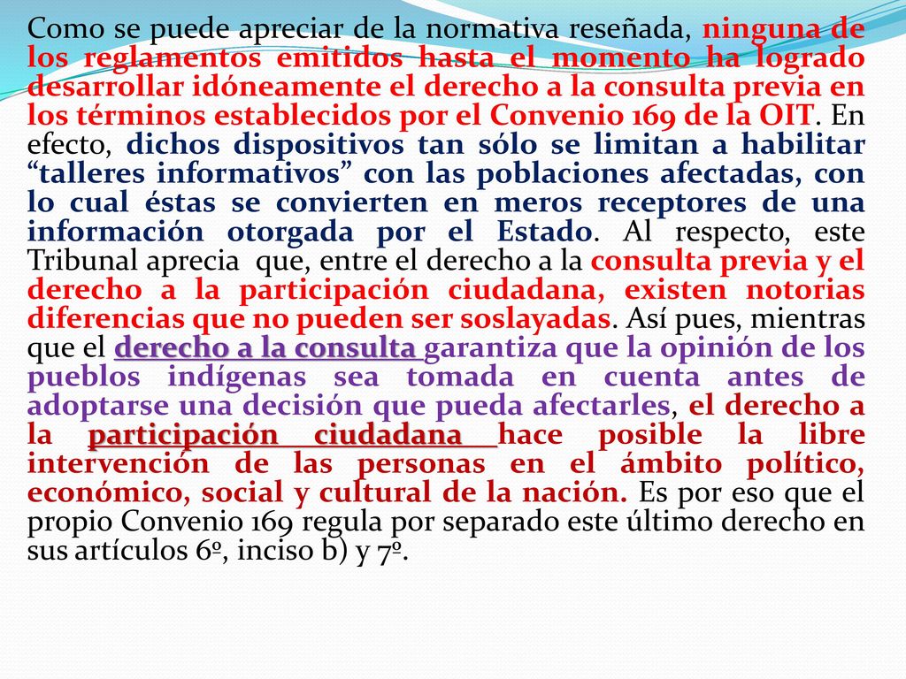 Como se puede apreciar de la normativa reseñada, ninguna de los reglamentos emitidos hasta el momento ha logrado desarrollar idóneamente el derecho a la consulta previa en los términos establecidos por el Convenio 169 de la OIT. En efecto, dichos dispositivos tan sólo se limitan a habilitar talleres informativos con las poblaciones afectadas, con lo cual éstas se convierten en meros receptores de una información otorgada por el Estado. Al respecto, este Tribunal aprecia que, entre el derecho a la consulta previa y el derecho a la participación ciudadana, existen notorias diferencias que no pueden ser soslayadas. Así pues, mientras que el derecho a la consulta garantiza que la opinión de los pueblos indígenas sea tomada en cuenta antes de adoptarse una decisión que pueda afectarles, el derecho a la participación ciudadana hace posible la libre intervención de las personas en el ámbito político, económico, social y cultural de la nación. Es por eso que el propio Convenio 169 regula por separado este último derecho en sus artículos 6º, inciso b) y 7º.