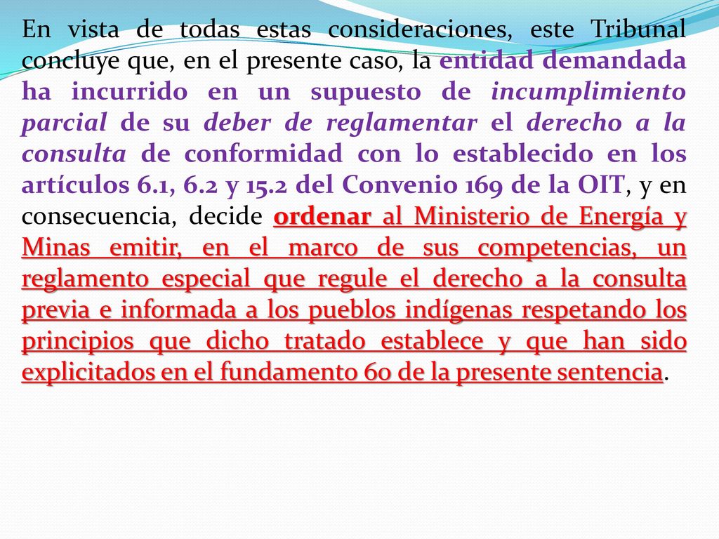 En vista de todas estas consideraciones, este Tribunal concluye que, en el presente caso, la entidad demandada ha incurrido en un supuesto de incumplimiento parcial de su deber de reglamentar el derecho a la consulta de conformidad con lo establecido en los artículos 6.1, 6.2 y 15.2 del Convenio 169 de la OIT, y en consecuencia, decide ordenar al Ministerio de Energía y Minas emitir, en el marco de sus competencias, un reglamento especial que regule el derecho a la consulta previa e informada a los pueblos indígenas respetando los principios que dicho tratado establece y que han sido explicitados en el fundamento 60 de la presente sentencia.
