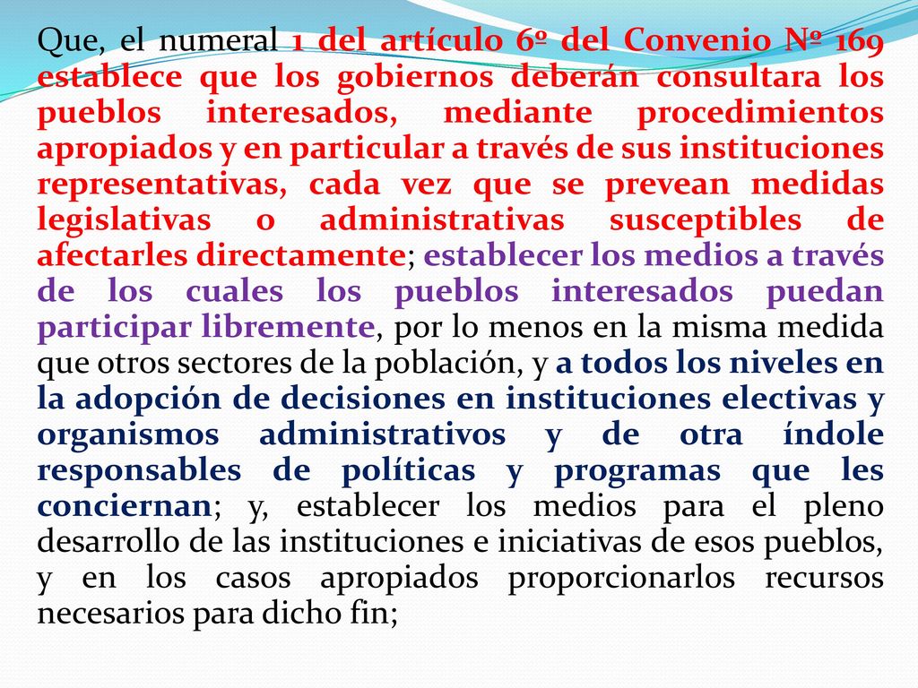Que, el numeral 1 del artículo 6º del Convenio Nº 169 establece que los gobiernos deberán consultara los pueblos interesados, mediante procedimientos apropiados y en particular a través de sus instituciones representativas, cada vez que se prevean medidas legislativas o administrativas susceptibles de afectarles directamente; establecer los medios a través de los cuales los pueblos interesados puedan participar libremente, por lo menos en la misma medida que otros sectores de la población, y a todos los niveles en la adopción de decisiones en instituciones electivas y organismos administrativos y de otra índole responsables de políticas y programas que les conciernan; y, establecer los medios para el pleno desarrollo de las instituciones e iniciativas de esos pueblos, y en los casos apropiados proporcionarlos recursos necesarios para dicho fin;