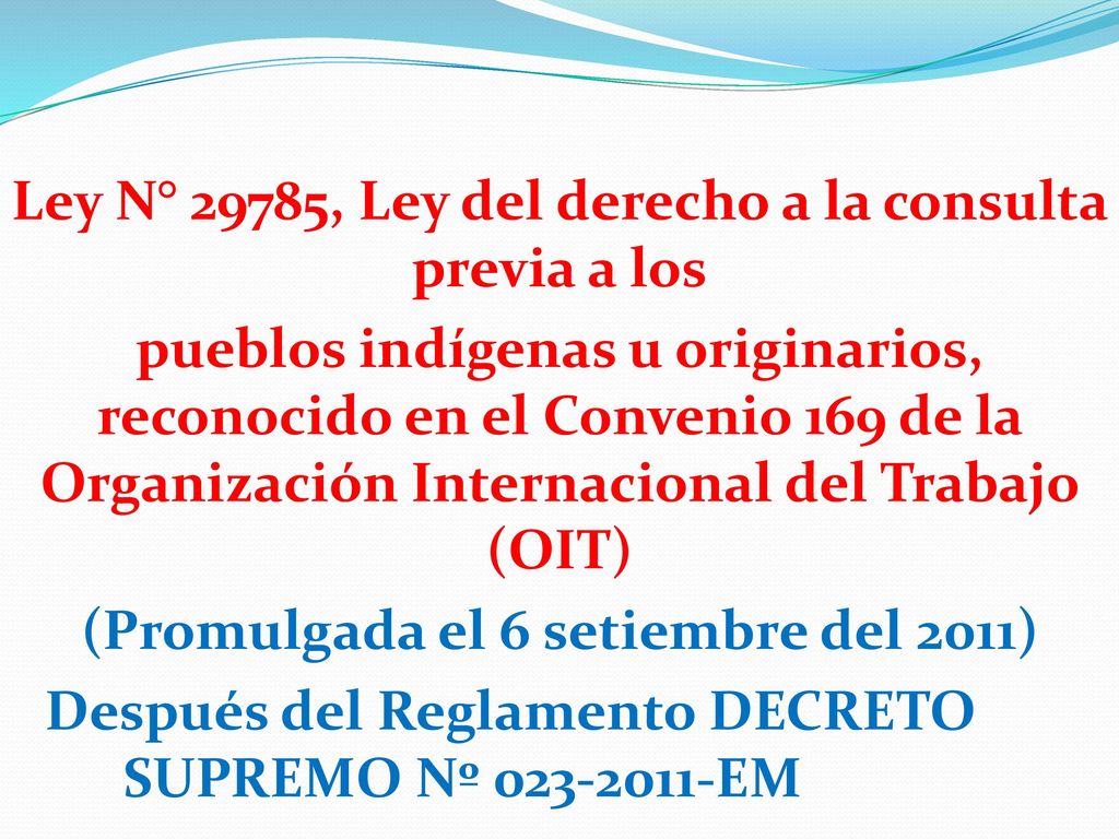 Ley N° 29785, Ley del derecho a la consulta previa a los pueblos indígenas u originarios, reconocido en el Convenio 169 de la Organización Internacional del Trabajo (OIT) (Promulgada el 6 setiembre del 2011) Después del Reglamento DECRETO SUPREMO Nº EM