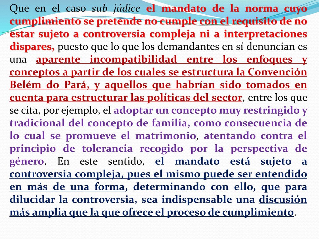 Que en el caso sub júdice el mandato de la norma cuyo cumplimiento se pretende no cumple con el requisito de no estar sujeto a controversia compleja ni a interpretaciones dispares, puesto que lo que los demandantes en sí denuncian es una aparente incompatibilidad entre los enfoques y conceptos a partir de los cuales se estructura la Convención Belém do Pará, y aquellos que habrían sido tomados en cuenta para estructurar las políticas del sector, entre los que se cita, por ejemplo, el adoptar un concepto muy restringido y tradicional del concepto de familia, como consecuencia de lo cual se promueve el matrimonio, atentando contra el principio de tolerancia recogido por la perspectiva de género.