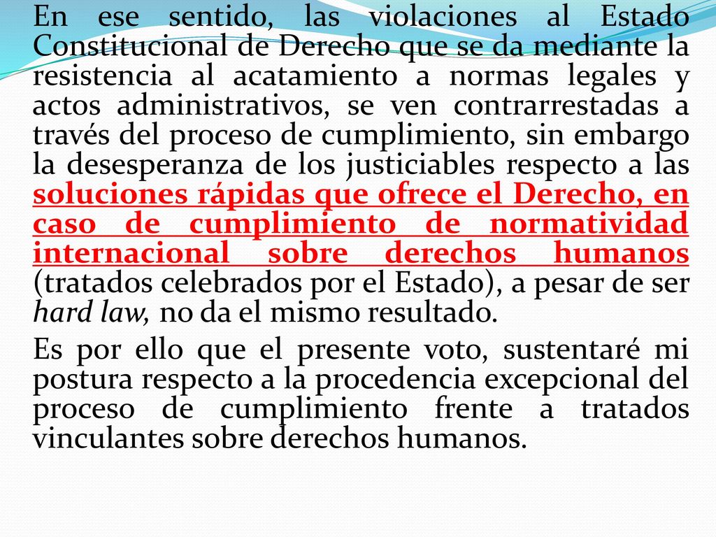 En ese sentido, las violaciones al Estado Constitucional de Derecho que se da mediante la resistencia al acatamiento a normas legales y actos administrativos, se ven contrarrestadas a través del proceso de cumplimiento, sin embargo la desesperanza de los justiciables respecto a las soluciones rápidas que ofrece el Derecho, en caso de cumplimiento de normatividad internacional sobre derechos humanos (tratados celebrados por el Estado), a pesar de ser hard law, no da el mismo resultado.