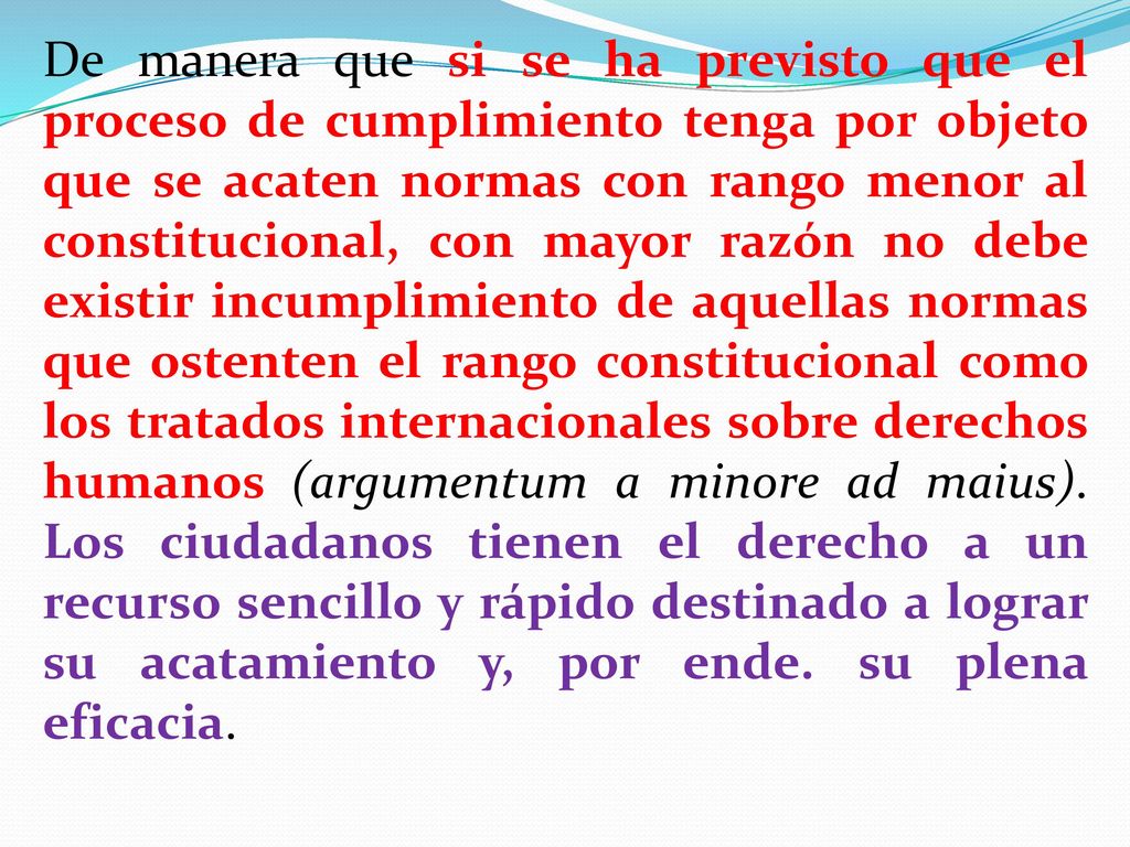 De manera que si se ha previsto que el proceso de cumplimiento tenga por objeto que se acaten normas con rango menor al constitucional, con mayor razón no debe existir incumplimiento de aquellas normas que ostenten el rango constitucional como los tratados internacionales sobre derechos humanos (argumentum a minore ad maius).