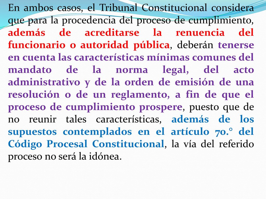 En ambos casos, el Tribunal Constitucional considera que para la procedencia del proceso de cumplimiento, además de acreditarse la renuencia del funcionario o autoridad pública, deberán tenerse en cuenta las características mínimas comunes del mandato de la norma legal, del acto administrativo y de la orden de emisión de una resolución o de un reglamento, a fin de que el proceso de cumplimiento prospere, puesto que de no reunir tales características, además de los supuestos contemplados en el artículo 70.° del Código Procesal Constitucional, la vía del referido proceso no será la idónea.