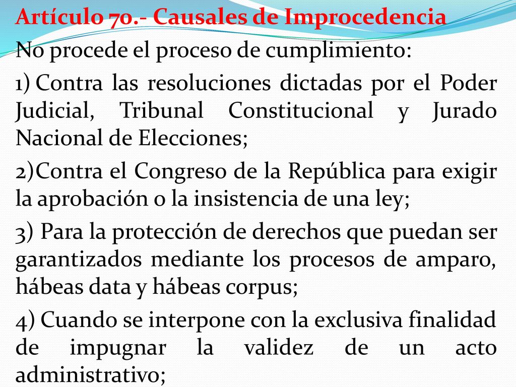 Artículo 70.- Causales de Improcedencia No procede el proceso de cumplimiento: 1) Contra las resoluciones dictadas por el Poder Judicial, Tribunal Constitucional y Jurado Nacional de Elecciones; 2) Contra el Congreso de la República para exigir la aprobación o la insistencia de una ley; 3) Para la protección de derechos que puedan ser garantizados mediante los procesos de amparo, hábeas data y hábeas corpus; 4) Cuando se interpone con la exclusiva finalidad de impugnar la validez de un acto administrativo;