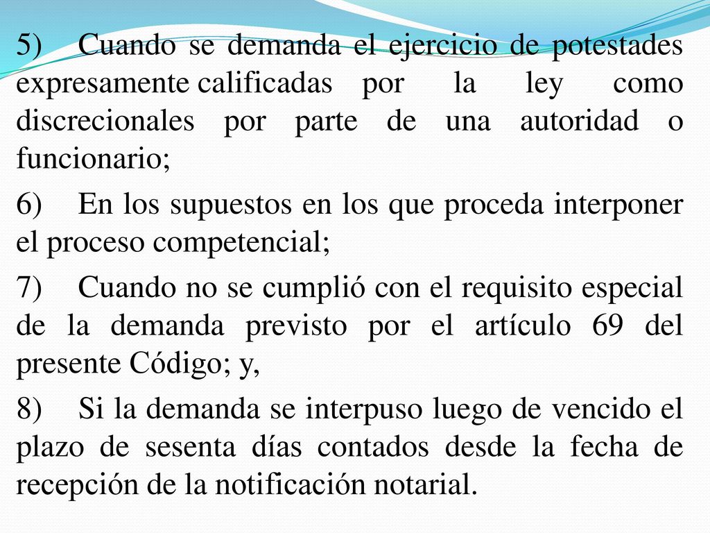 5) Cuando se demanda el ejercicio de potestades expresamente calificadas por la ley como discrecionales por parte de una autoridad o funcionario; 6) En los supuestos en los que proceda interponer el proceso competencial; 7) Cuando no se cumplió con el requisito especial de la demanda previsto por el artículo 69 del presente Código; y, 8) Si la demanda se interpuso luego de vencido el plazo de sesenta días contados desde la fecha de recepción de la notificación notarial.