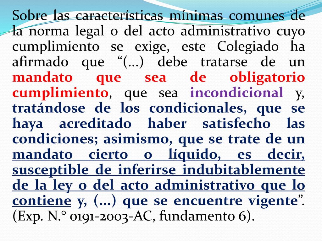 Sobre las características mínimas comunes de la norma legal o del acto administrativo cuyo cumplimiento se exige, este Colegiado ha afirmado que (...) debe tratarse de un mandato que sea de obligatorio cumplimiento, que sea incondicional y, tratándose de los condicionales, que se haya acreditado haber satisfecho las condiciones; asimismo, que se trate de un mandato cierto o líquido, es decir, susceptible de inferirse indubitablemente de la ley o del acto administrativo que lo contiene y, (...) que se encuentre vigente .