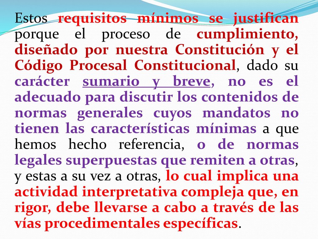 Estos requisitos mínimos se justifican porque el proceso de cumplimiento, diseñado por nuestra Constitución y el Código Procesal Constitucional, dado su carácter sumario y breve, no es el adecuado para discutir los contenidos de normas generales cuyos mandatos no tienen las características mínimas a que hemos hecho referencia, o de normas legales superpuestas que remiten a otras, y estas a su vez a otras, lo cual implica una actividad interpretativa compleja que, en rigor, debe llevarse a cabo a través de las vías procedimentales específicas.