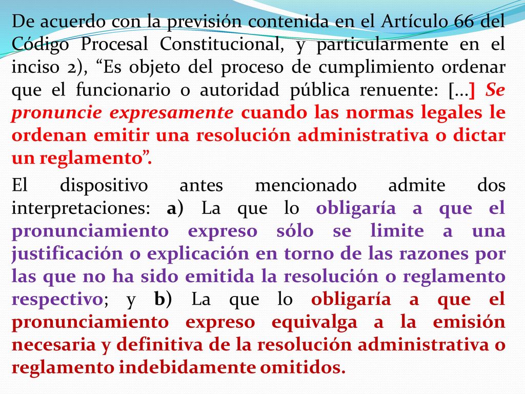 De acuerdo con la previsión contenida en el Artículo 66 del Código Procesal Constitucional, y particularmente en el inciso 2), Es objeto del proceso de cumplimiento ordenar que el funcionario o autoridad pública renuente: ... Se pronuncie expresamente cuando las normas legales le ordenan emitir una resolución administrativa o dictar un reglamento .