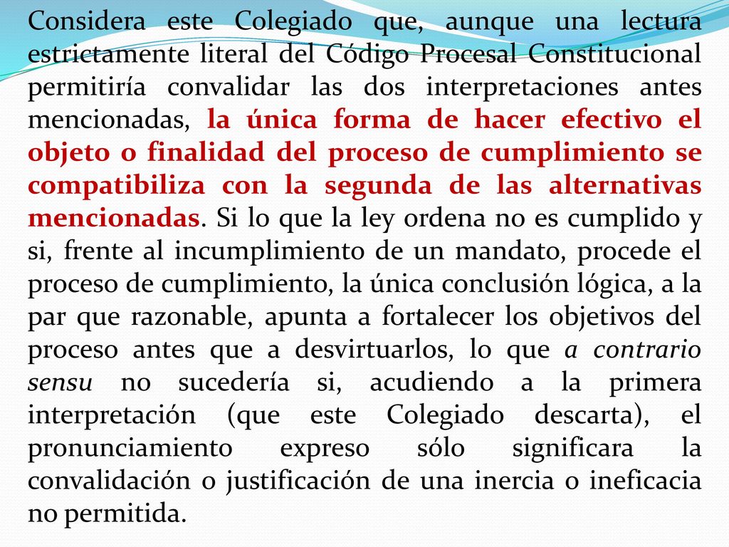 Considera este Colegiado que, aunque una lectura estrictamente literal del Código Procesal Constitucional permitiría convalidar las dos interpretaciones antes mencionadas, la única forma de hacer efectivo el objeto o finalidad del proceso de cumplimiento se compatibiliza con la segunda de las alternativas mencionadas.