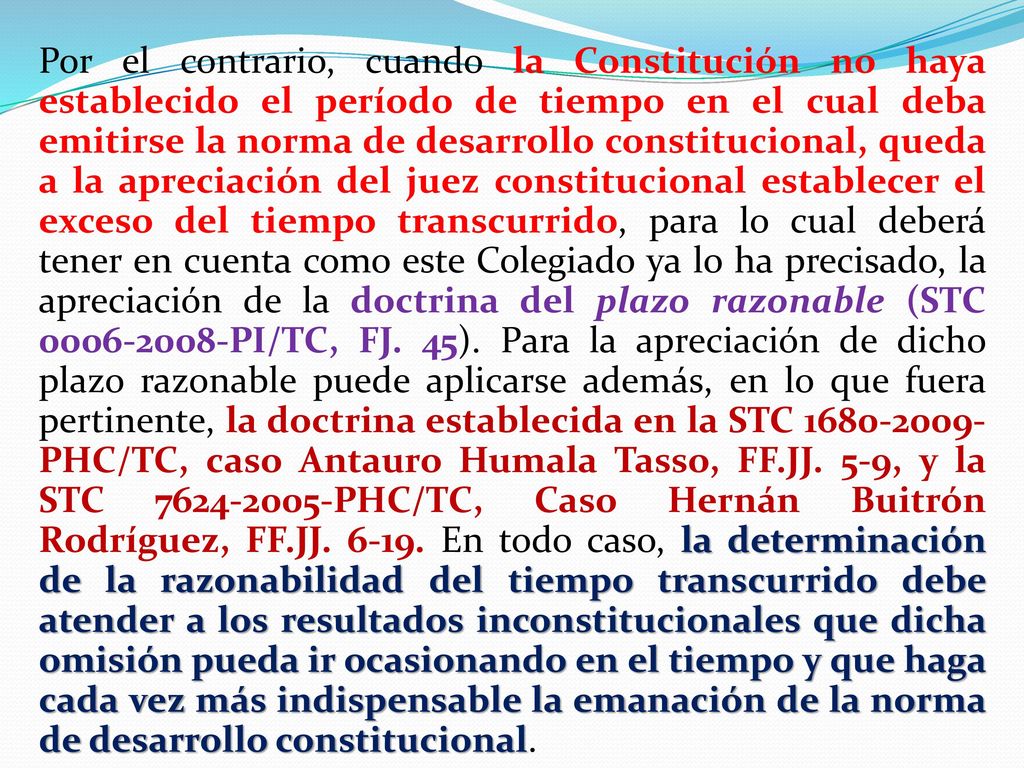 Por el contrario, cuando la Constitución no haya establecido el período de tiempo en el cual deba emitirse la norma de desarrollo constitucional, queda a la apreciación del juez constitucional establecer el exceso del tiempo transcurrido, para lo cual deberá tener en cuenta como este Colegiado ya lo ha precisado, la apreciación de la doctrina del plazo razonable (STC PI/TC, FJ.