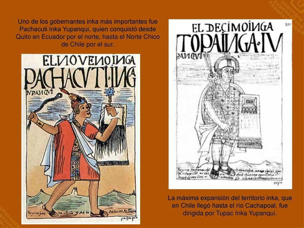 Uno de los gobernantes inka más importantes fue Pachacuti Inka Yupanqui, quien conquistó desde Quito en Ecuador por el norte, hasta el Norte Chico de Chile por el sur.