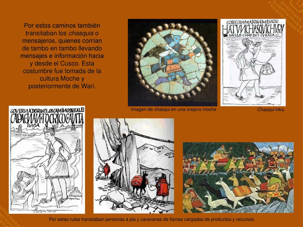 Por estos caminos también transitaban los chasquis o mensajeros, quienes corrían de tambo en tambo llevando mensajes e información hacia y desde el Cusco. Esta costumbre fue tomada de la cultura Moche y posteriormente de Wari.