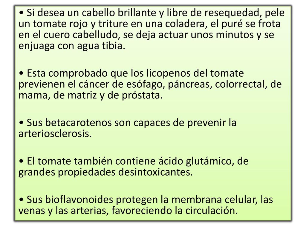 • Si desea un cabello brillante y libre de resequedad, pele un tomate rojo y triture en una coladera, el puré se frota en el cuero cabelludo, se deja actuar unos minutos y se enjuaga con agua tibia.