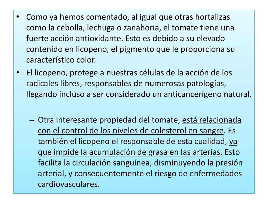 Como ya hemos comentado, al igual que otras hortalizas como la cebolla, lechuga o zanahoria, el tomate tiene una fuerte acción antioxidante. Esto es debido a su elevado contenido en licopeno, el pigmento que le proporciona su característico color.
