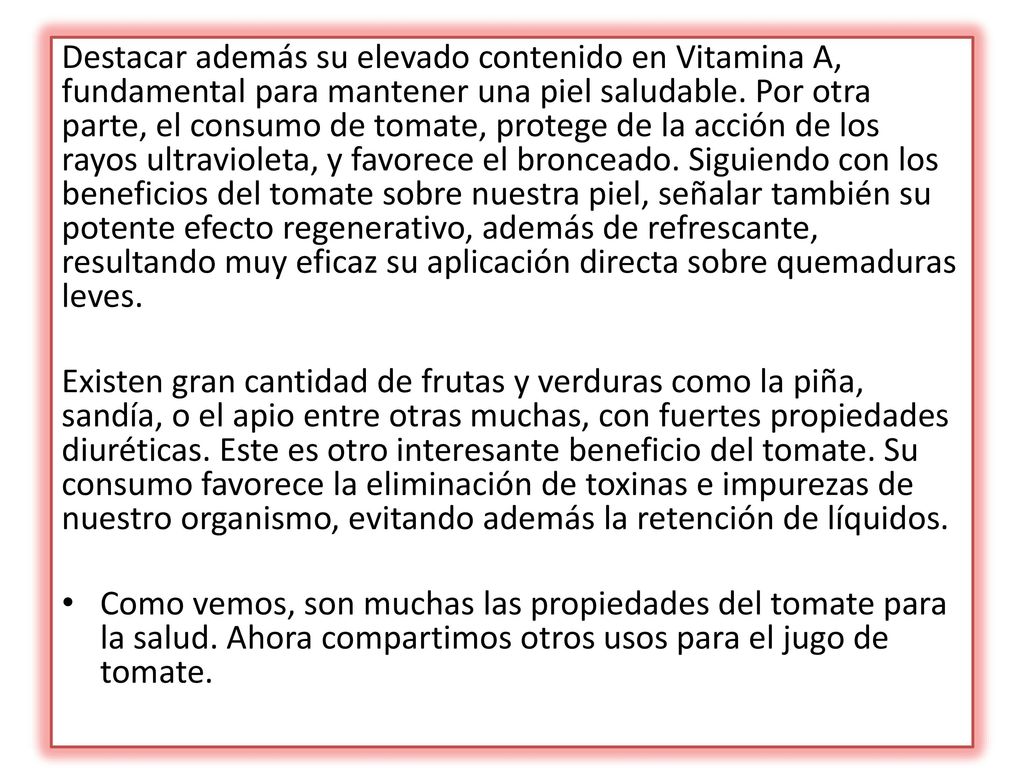Destacar además su elevado contenido en Vitamina A, fundamental para mantener una piel saludable. Por otra parte, el consumo de tomate, protege de la acción de los rayos ultravioleta, y favorece el bronceado. Siguiendo con los beneficios del tomate sobre nuestra piel, señalar también su potente efecto regenerativo, además de refrescante, resultando muy eficaz su aplicación directa sobre quemaduras leves.