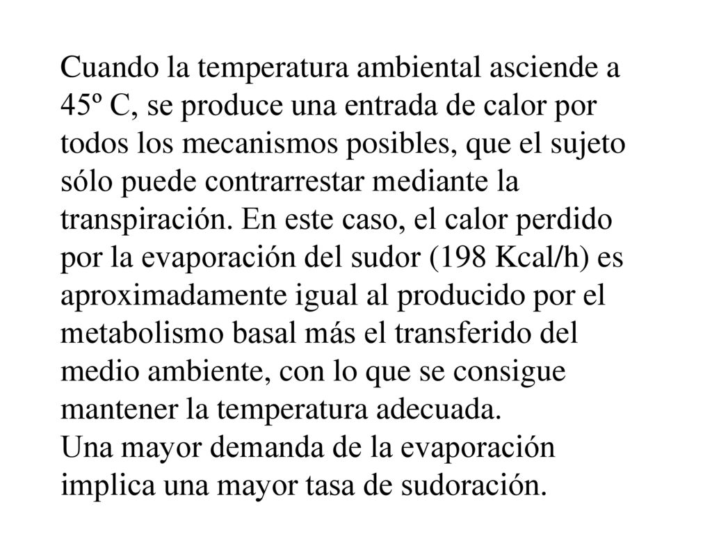 Cuando la temperatura ambiental asciende a 45º C, se produce una entrada de calor por todos los mecanismos posibles, que el sujeto sólo puede contrarrestar mediante la transpiración. En este caso, el calor perdido por la evaporación del sudor (198 Kcal/h) es aproximadamente igual al producido por el metabolismo basal más el transferido del medio ambiente, con lo que se consigue mantener la temperatura adecuada.