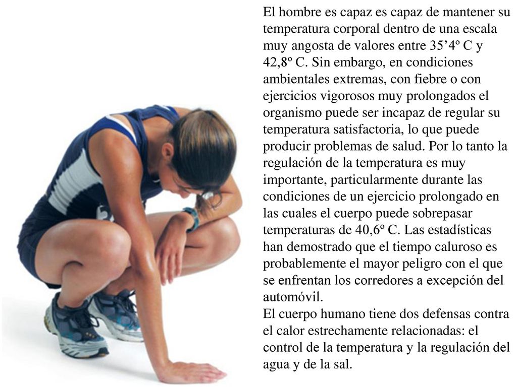 El hombre es capaz es capaz de mantener su temperatura corporal dentro de una escala muy angosta de valores entre 35’4º C y 42,8º C. Sin embargo, en condiciones ambientales extremas, con fiebre o con ejercicios vigorosos muy prolongados el organismo puede ser incapaz de regular su temperatura satisfactoria, lo que puede producir problemas de salud. Por lo tanto la regulación de la temperatura es muy importante, particularmente durante las condiciones de un ejercicio prolongado en las cuales el cuerpo puede sobrepasar temperaturas de 40,6º C. Las estadísticas han demostrado que el tiempo caluroso es probablemente el mayor peligro con el que se enfrentan los corredores a excepción del automóvil.