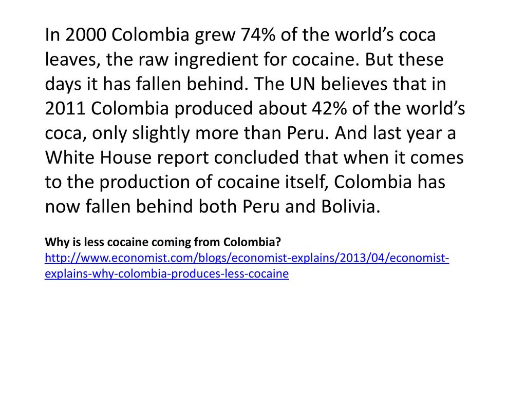 In 2000 Colombia grew 74% of the world’s coca leaves, the raw ingredient for cocaine. But these days it has fallen behind. The UN believes that in 2011 Colombia produced about 42% of the world’s coca, only slightly more than Peru. And last year a White House report concluded that when it comes to the production of cocaine itself, Colombia has now fallen behind both Peru and Bolivia.